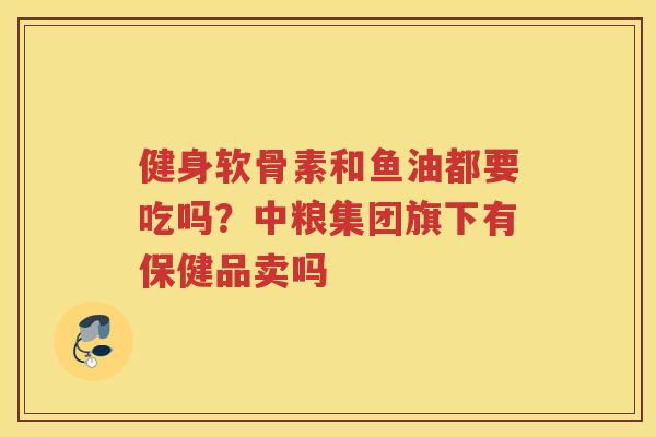 健身软骨素和鱼油都要吃吗?中粮集团旗下有保健品卖吗 健身软骨素和鱼油都要吃吗?中粮集团旗下有保健品卖吗