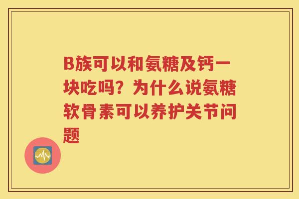 B族可以和氨糖及钙一块吃吗？为什么说氨糖软骨素可以养护关节问题