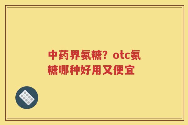 界氨糖?otc氨糖哪种好用又便宜 界氨糖?otc氨糖哪种好用又便宜