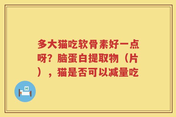 多大猫吃软骨素好一点呀?脑蛋白提取物(片),猫是否可以减量吃 多大猫吃软骨素好一点呀?脑蛋白提取物(片),猫是否可以减量吃