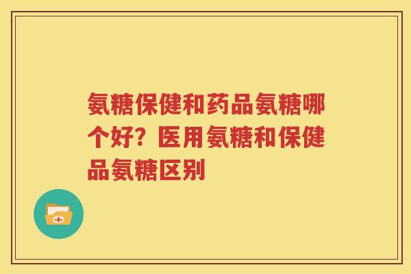 氨糖保健和药品氨糖哪个好？医用氨糖和保健品氨糖区别
