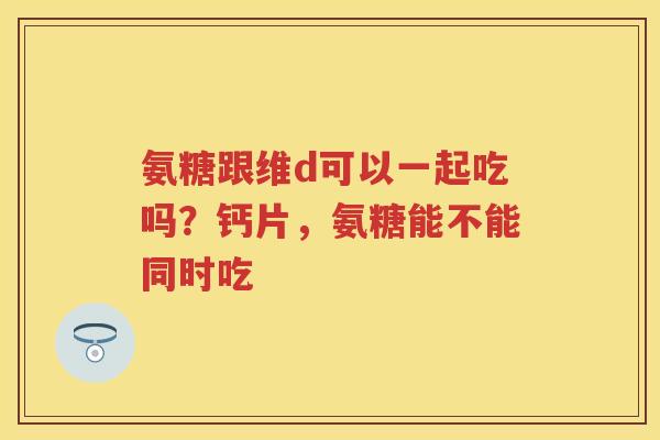 氨糖跟维d可以一起吃吗?钙片,氨糖能不能同时吃 氨糖跟维d可以一起吃吗?钙片,氨糖能不能同时吃