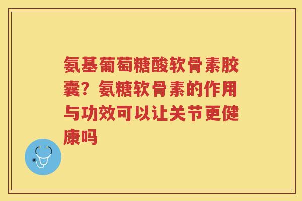 氨基葡萄糖酸软骨素胶囊?氨糖软骨素的作用与功效可以让关节更健康吗 氨基葡萄糖酸软骨素胶囊?氨糖软骨素的作用与功效可以让关节更健康吗