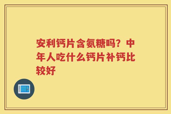 安利钙片含氨糖吗?中年人吃什么钙片补钙比较好 安利钙片含氨糖吗?中年人吃什么钙片补钙比较好
