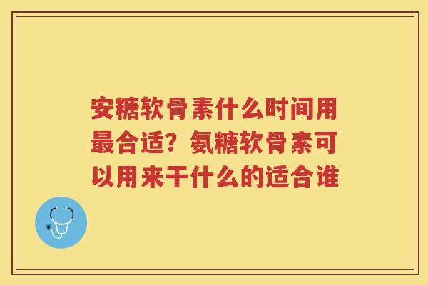 安糖软骨素什么时间用合适?氨糖软骨素可以用来干什么的适合谁 安糖软骨素什么时间用合适?氨糖软骨素可以用来干什么的适合谁