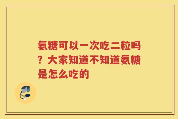 氨糖可以一次吃二粒吗？大家知道不知道氨糖是怎么吃的