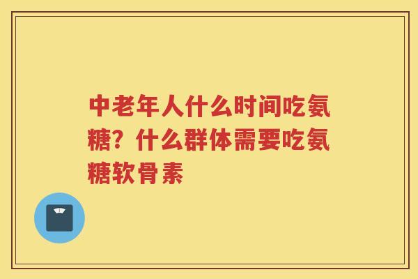 中老年人什么时间吃氨糖？什么群体需要吃氨糖软骨素