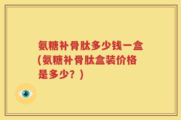 氨糖补骨肽多少钱一盒(氨糖补骨肽盒装价格是多少?) 氨糖补骨肽多少钱一盒(氨糖补骨肽盒装价格是多少?)
