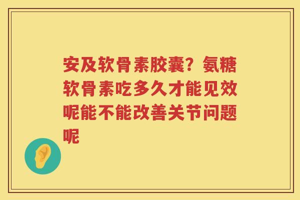 安及软骨素胶囊？氨糖软骨素吃多久才能见效呢能不能改善关节问题呢