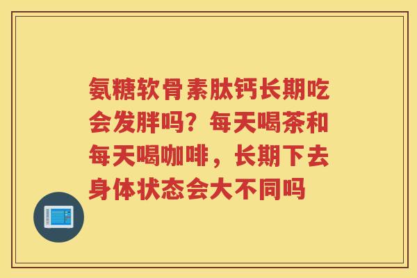氨糖软骨素肽钙长期吃会发胖吗?每天喝茶和每天喝咖啡,长期下去身体状态会大不同吗 氨糖软骨素肽钙长期吃会发胖吗?每天喝茶和每天喝咖啡,长期下去身体状态会大不同吗