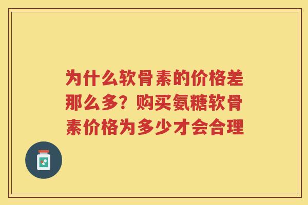为什么软骨素的价格差那么多?购买氨糖软骨素价格为多少才会合理 为什么软骨素的价格差那么多?购买氨糖软骨素价格为多少才会合理