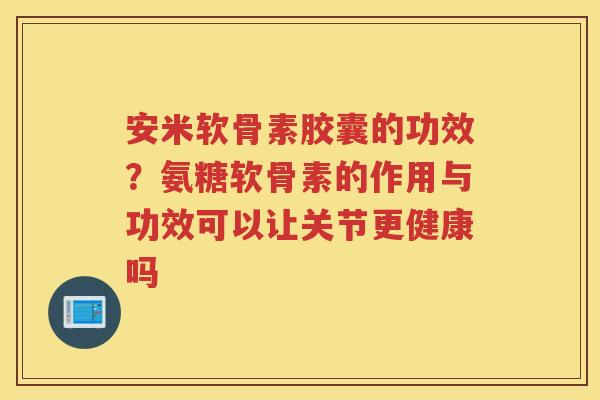 安米软骨素胶囊的功效？氨糖软骨素的作用与功效可以让关节更健康吗