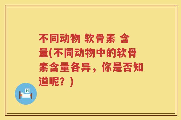 不同动物 软骨素 含量(不同动物中的软骨素含量各异,你是否知道呢?) 不同动物 软骨素 含量(不同动物中的软骨素含量各异,你是否知道呢?)