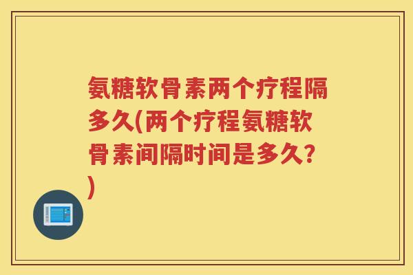 氨糖软骨素两个疗程隔多久(两个疗程氨糖软骨素间隔时间是多久？)