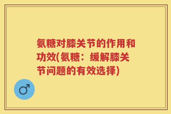 氨糖对膝关节的作用和功效(氨糖:缓解膝关节问题的有效选择) 氨糖对膝关节的作用和功效(氨糖:缓解膝关节问题的有效选择)