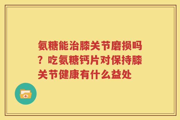 氨糖能膝关节磨损吗？吃氨糖钙片对保持膝关节健康有什么益处