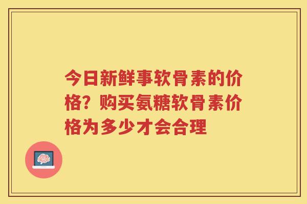 今日新鲜事软骨素的价格?购买氨糖软骨素价格为多少才会合理 今日新鲜事软骨素的价格?购买氨糖软骨素价格为多少才会合理