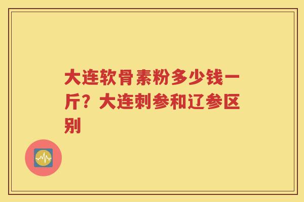 大连软骨素粉多少钱一斤?大连刺参和辽参区别 大连软骨素粉多少钱一斤?大连刺参和辽参区别