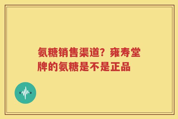 氨糖销售渠道？雍寿堂牌的氨糖是不是正品