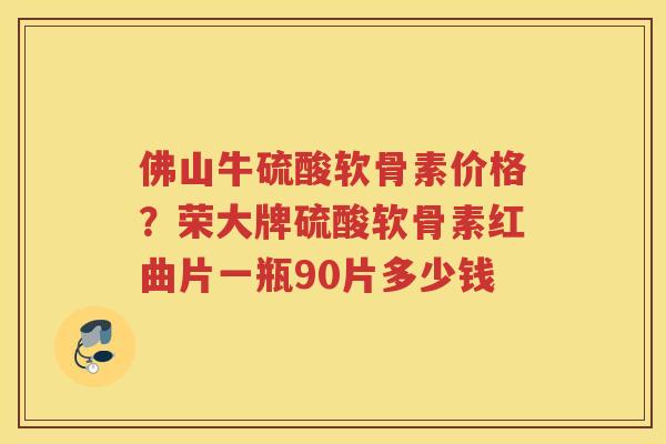 佛山牛硫酸软骨素价格？荣大牌硫酸软骨素红曲片一瓶90片多少钱