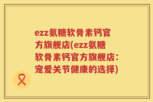 ezz氨糖软骨素钙官方旗舰店(ezz氨糖软骨素钙官方旗舰店:宠爱关节健康的选择) ezz氨糖软骨素钙官方旗舰店(ezz氨糖软骨素钙官方旗舰店:宠爱关节健康的选择)