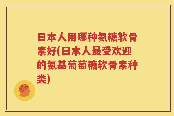 日本人用哪种氨糖软骨素好(日本人受欢迎的氨基葡萄糖软骨素种类) 日本人用哪种氨糖软骨素好(日本人受欢迎的氨基葡萄糖软骨素种类)