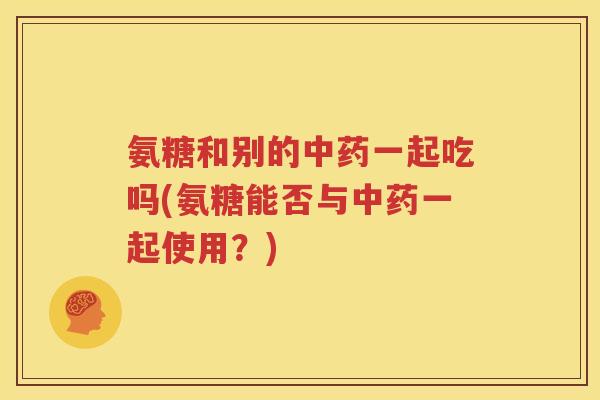 氨糖和别的一起吃吗(氨糖能否与一起使用?) 氨糖和别的一起吃吗(氨糖能否与一起使用?)