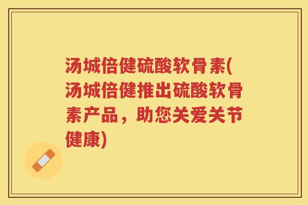 汤城倍健硫酸软骨素(汤城倍健推出硫酸软骨素产品,助您关爱关节健康) 汤城倍健硫酸软骨素(汤城倍健推出硫酸软骨素产品,助您关爱关节健康)