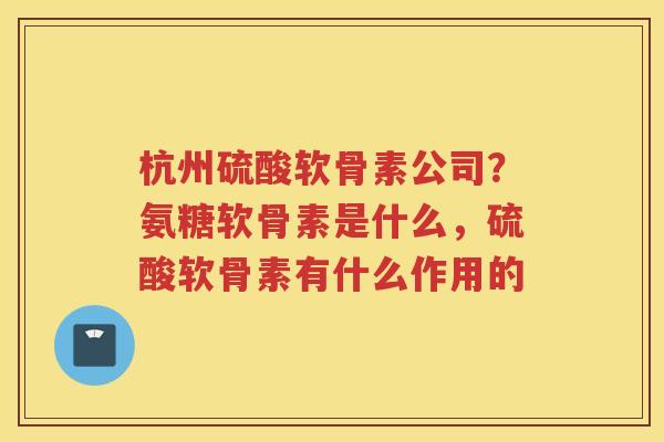 杭州硫酸软骨素公司？氨糖软骨素是什么，硫酸软骨素有什么作用的
