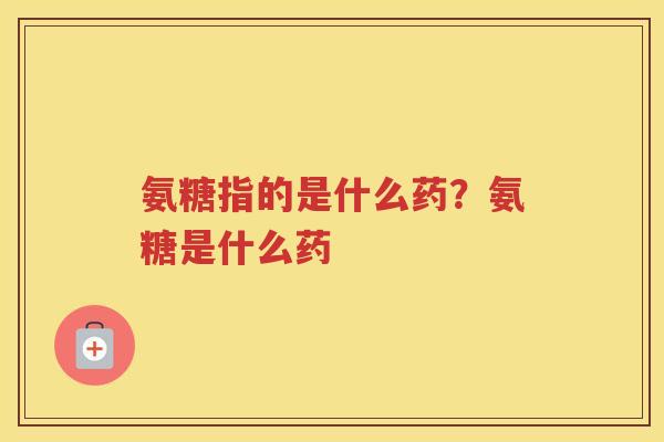 氨糖指的是什么药?氨糖是什么药 氨糖指的是什么药?氨糖是什么药