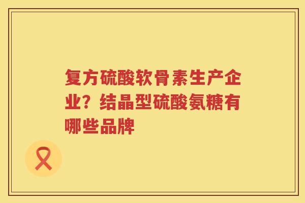 复方硫酸软骨素生产企业?结晶型硫酸氨糖有哪些品牌 复方硫酸软骨素生产企业?结晶型硫酸氨糖有哪些品牌