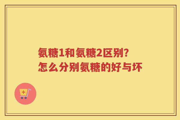 氨糖1和氨糖2区别?怎么分别氨糖的好与坏 氨糖1和氨糖2区别?怎么分别氨糖的好与坏
