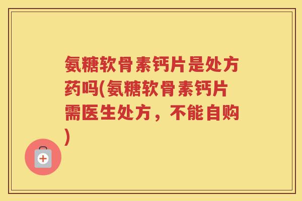 氨糖软骨素钙片是处方药吗(氨糖软骨素钙片需医生处方，不能自购)