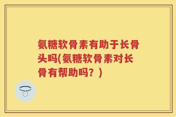 氨糖软骨素有助于长骨头吗(氨糖软骨素对长骨有帮助吗？)