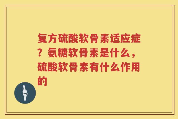 复方硫酸软骨素适应症?氨糖软骨素是什么,硫酸软骨素有什么作用的 复方硫酸软骨素适应症?氨糖软骨素是什么,硫酸软骨素有什么作用的