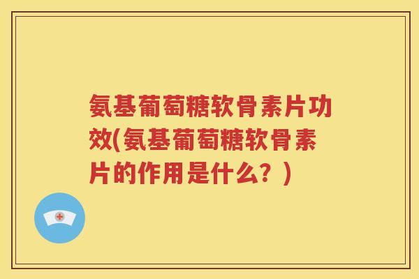 氨基葡萄糖软骨素片功效(氨基葡萄糖软骨素片的作用是什么？)