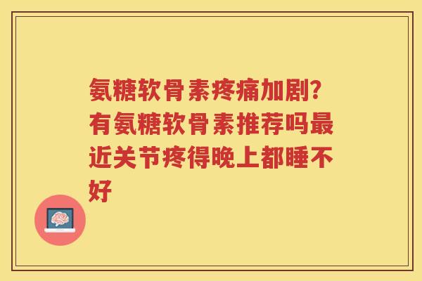 氨糖软骨素加剧?有氨糖软骨素推荐吗近关节疼得晚上都睡不好 氨糖软骨素加剧?有氨糖软骨素推荐吗近关节疼得晚上都睡不好