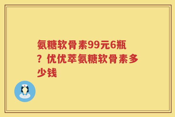 氨糖软骨素99元6瓶?优优萃氨糖软骨素多少钱 氨糖软骨素99元6瓶?优优萃氨糖软骨素多少钱