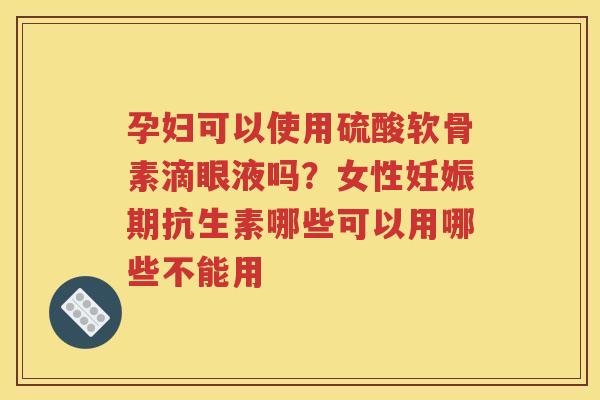 孕妇可以使用硫酸软骨素滴眼液吗？女性妊娠期抗生素哪些可以用哪些不能用