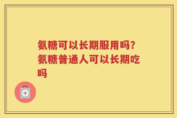 氨糖可以长期服用吗？氨糖普通人可以长期吃吗