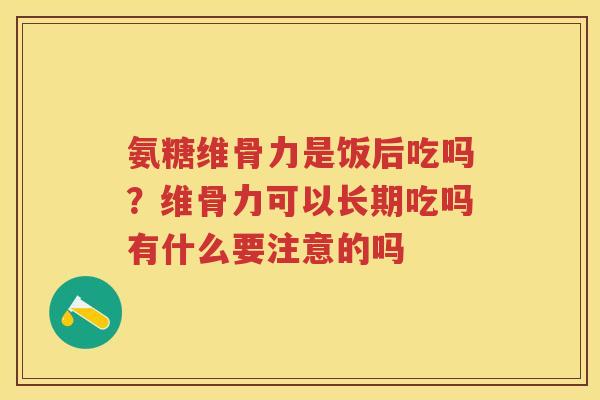 氨糖维骨力是饭后吃吗?维骨力可以长期吃吗有什么要注意的吗 氨糖维骨力是饭后吃吗?维骨力可以长期吃吗有什么要注意的吗