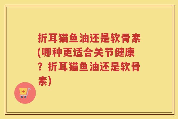 折耳猫鱼油还是软骨素(哪种更适合关节健康？折耳猫鱼油还是软骨素)