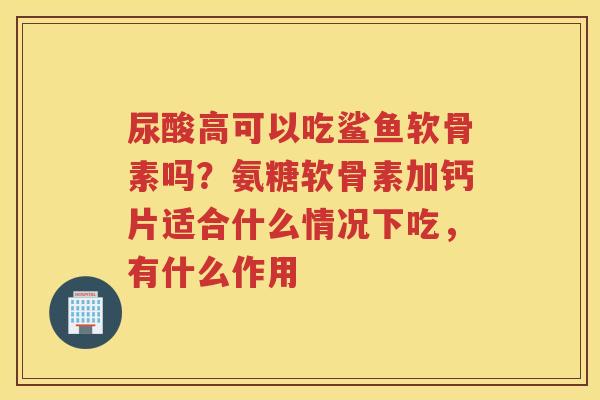 尿酸高可以吃鲨鱼软骨素吗？氨糖软骨素加钙片适合什么情况下吃，有什么作用