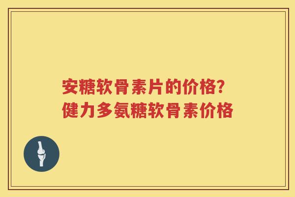 安糖软骨素片的价格？健力多氨糖软骨素价格