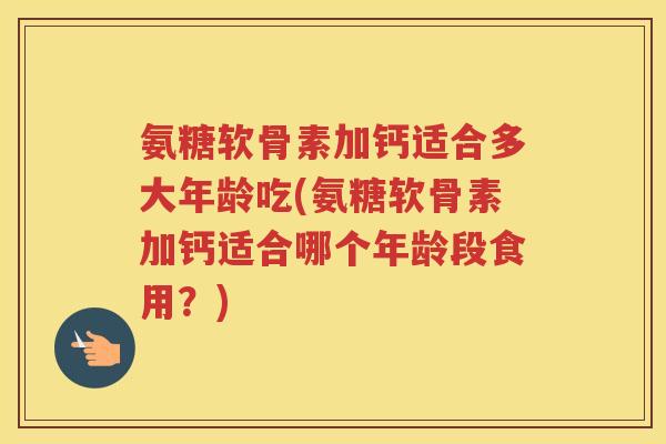 氨糖软骨素加钙适合多大年龄吃(氨糖软骨素加钙适合哪个年龄段食用?) 氨糖软骨素加钙适合多大年龄吃(氨糖软骨素加钙适合哪个年龄段食用?)