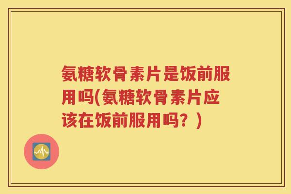 氨糖软骨素片是饭前服用吗(氨糖软骨素片应该在饭前服用吗？)