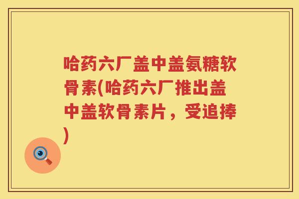 哈药六厂盖中盖氨糖软骨素(哈药六厂推出盖中盖软骨素片,受追捧) 哈药六厂盖中盖氨糖软骨素(哈药六厂推出盖中盖软骨素片,受追捧)