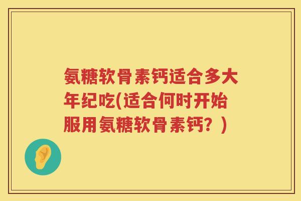 氨糖软骨素钙适合多大年纪吃(适合何时开始服用氨糖软骨素钙?) 氨糖软骨素钙适合多大年纪吃(适合何时开始服用氨糖软骨素钙?)