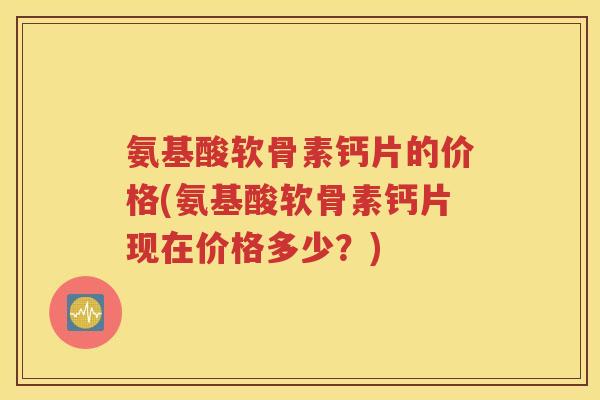 氨基酸软骨素钙片的价格(氨基酸软骨素钙片现在价格多少?) 氨基酸软骨素钙片的价格(氨基酸软骨素钙片现在价格多少?)