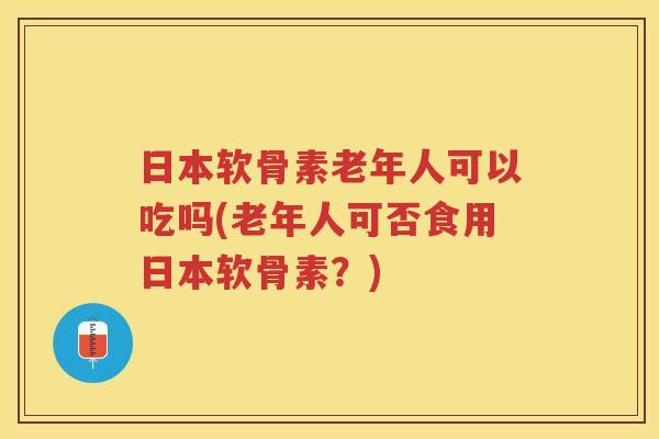 日本软骨素老年人可以吃吗(老年人可否食用日本软骨素?) 日本软骨素老年人可以吃吗(老年人可否食用日本软骨素?)